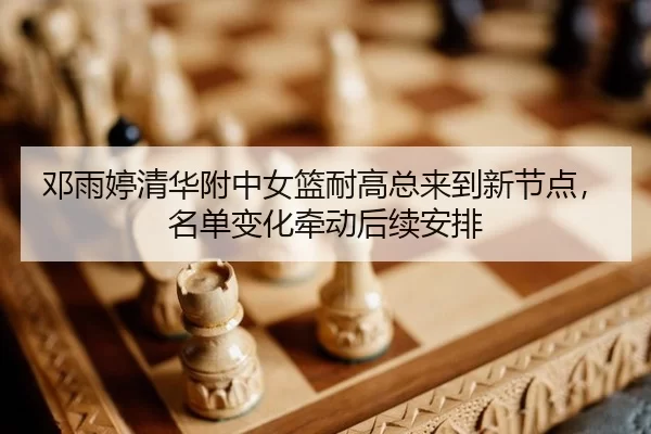 邓雨婷清华附中女篮耐高总来到新节点，名单变化牵动后续安排